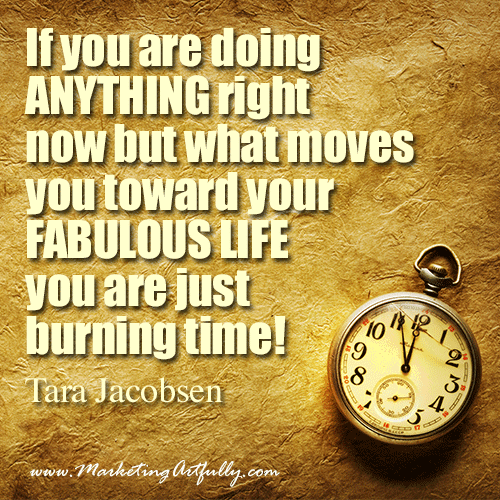 If you are doing ANYTHING right now but what moves you toward your FABULOUS LIFE you are just burning time!