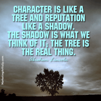 Character is like a tree and reputation like a shadow. The shadow is what we think of it; the tree is the real thing. Abraham Lincoln