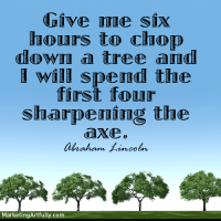 Give me six hours to chop down a tree and I will spend the first four sharpening the axe. Abraham Lincoln