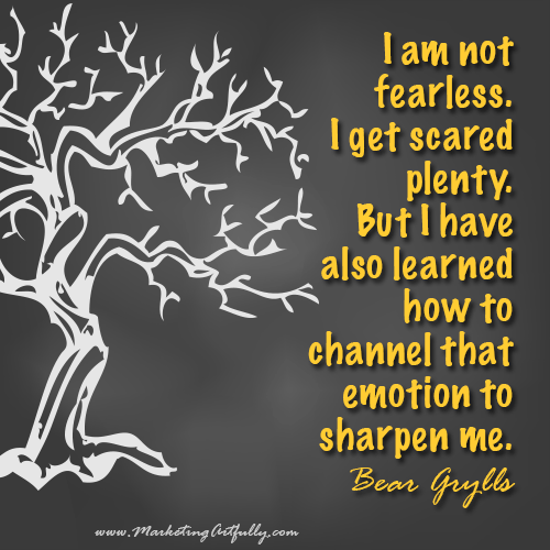 I am not fearless. I get scared plenty. But I have also learned how to channel that emotion to sharpen me...Bear Grylls 