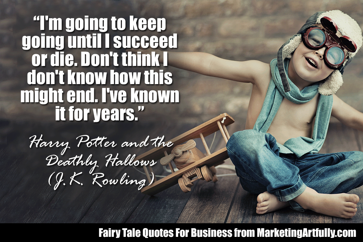 “I'm going to keep going until I succeed — or die. Don't think I don't know how this might end. I've known it for years.”  ― Harry Potter and the Deathly Hallows (J.K. Rowling)