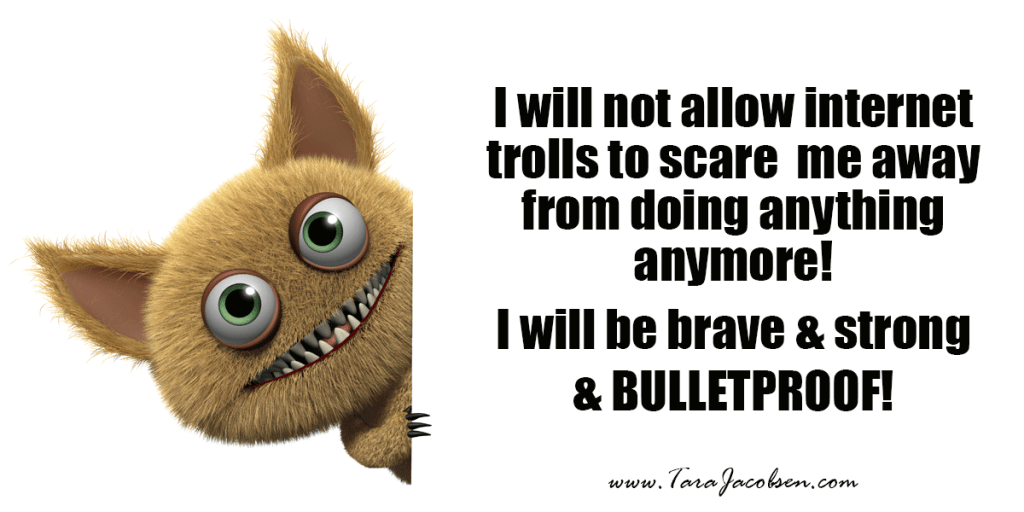 I will not allow internet trolls to scare me away from doing anything anymore! I will be brave and strong and bulletproof!