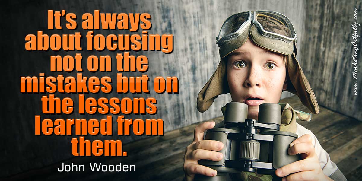 It’s always about focusing not on the mistakes but on the lessons learned from them. John Wooden