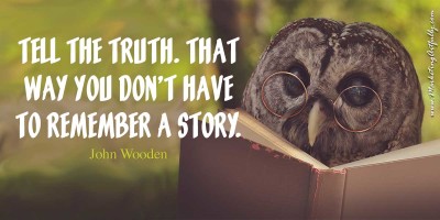 Tell the truth. That way you don't have to remember a story. John Wooden