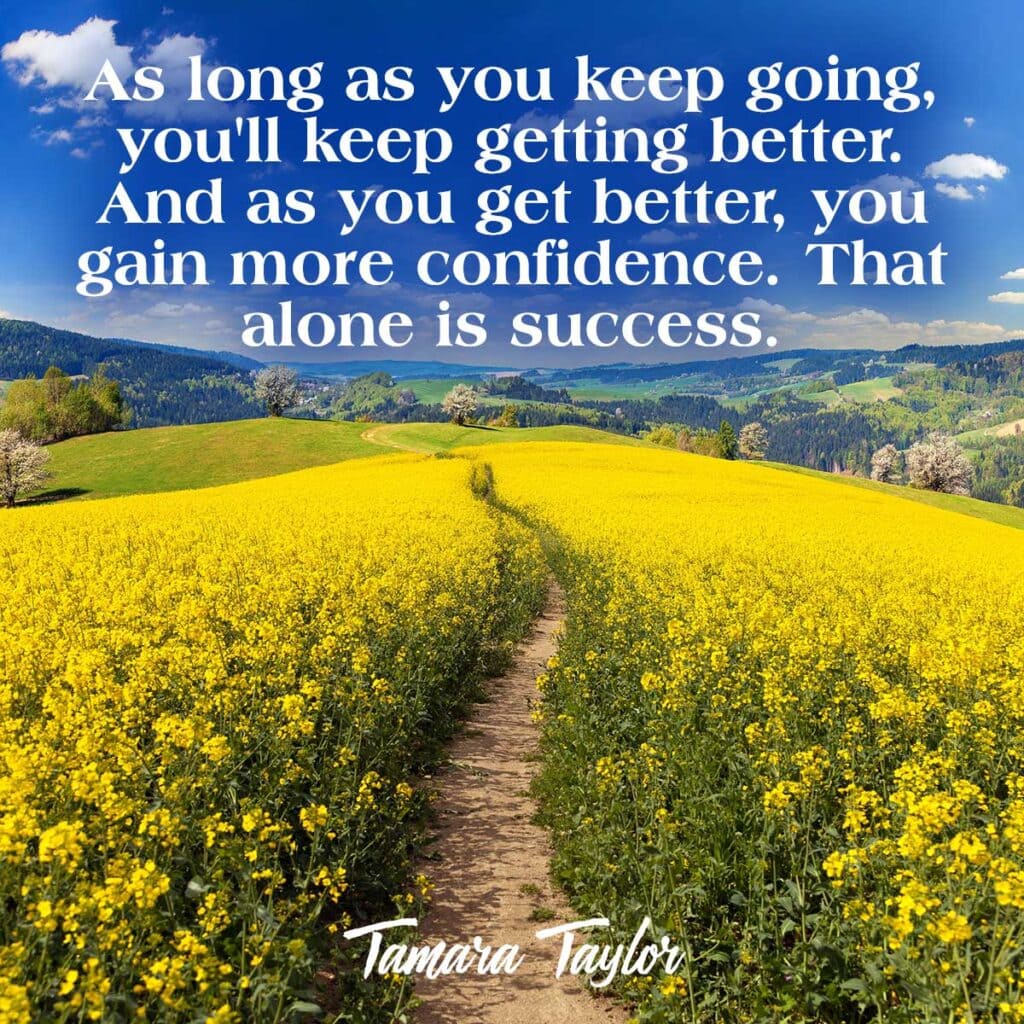 As long as you keep going, you'll keep getting better. And as you get better, you gain more confidence. That alone is success. Tamara Taylor