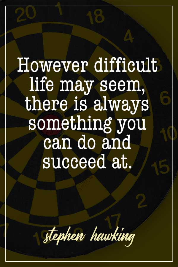 However difficult life may seem, there is always something you can do and succeed at. Stephen Hawking
