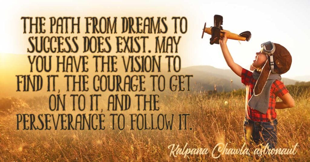 The path from dreams to success does exist. May you have the vision to find it, the courage to get on to it, and the perseverance to follow it. Kalpana Chawla