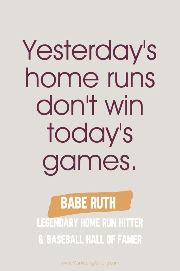  “Yesterday's home runs don't win today's games.”  Babe Ruth Legendary Home Run hitter and Baseball Hall of Famer