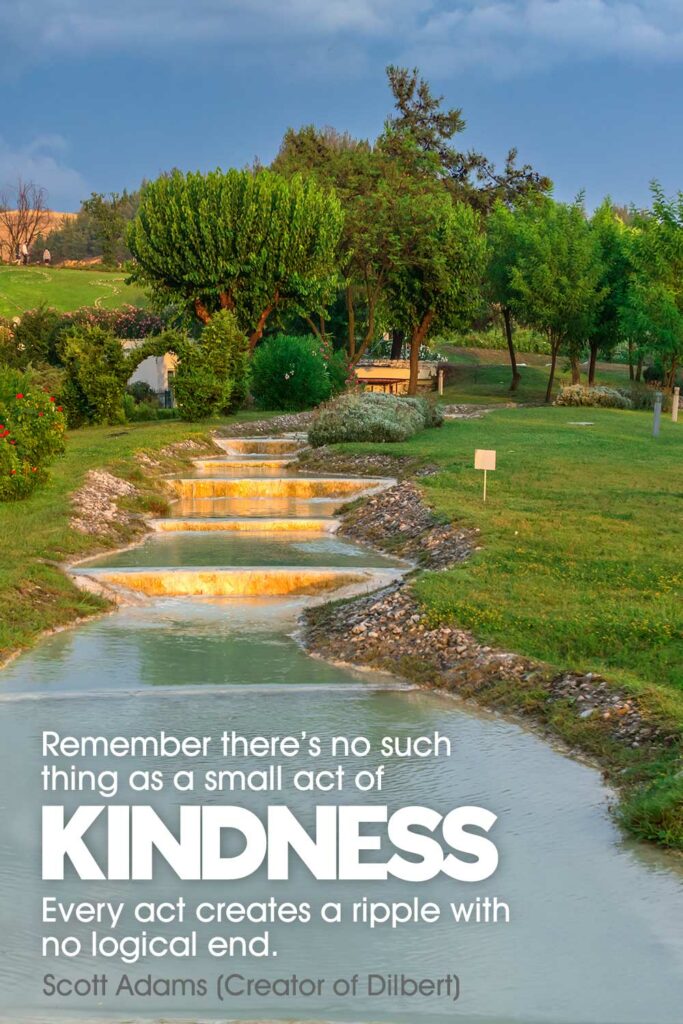 Remember there’s no such thing as a small act of kindness. Every act creates a ripple with no logical end. Scott Adams (Creator of Dilbert)