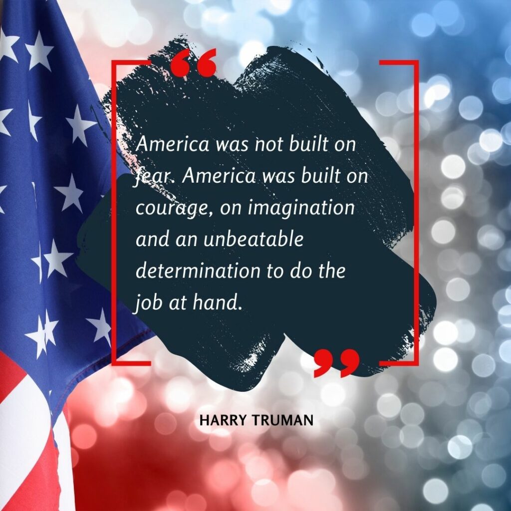 "America was not built on fear. America was built on courage, on imagination and an unbeatable determination to do the job at hand." Harry Truman